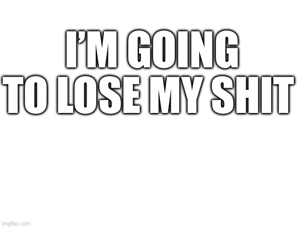 I’M GOING TO LOSE MY SHIT | made w/ Imgflip meme maker