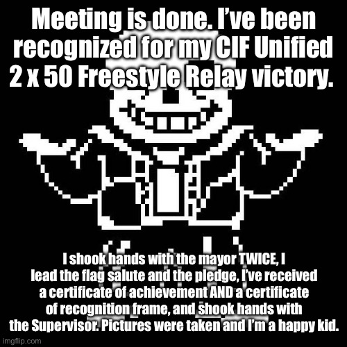 Best meeting I’ve ever attended. | Meeting is done. I’ve been recognized for my CIF Unified 2 x 50 Freestyle Relay victory. I shook hands with the mayor TWICE, I lead the flag salute and the pledge, I’ve received a certificate of achievement AND a certificate of recognition frame, and shook hands with the Supervisor. Pictures were taken and I’m a happy kid. | image tagged in sans undertale | made w/ Imgflip meme maker