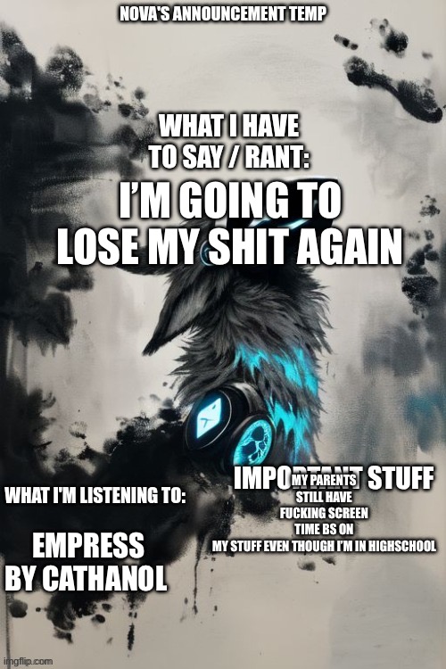 Nova's announcement temp | I’M GOING TO LOSE MY SHIT AGAIN; MY PARENTS STILL HAVE FUCKING SCREEN TIME BS ON MY STUFF EVEN THOUGH I’M IN HIGHSCHOOL; EMPRESS BY CATHANOL | image tagged in nova's announcement temp | made w/ Imgflip meme maker