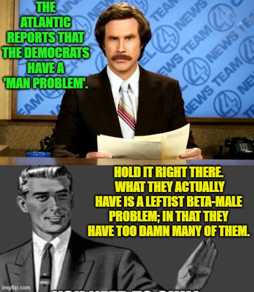 Harsh truths are still true. | THE ATLANTIC REPORTS THAT THE DEMOCRATS HAVE A 'MAN PROBLEM'. HOLD IT RIGHT THERE.  WHAT THEY ACTUALLY HAVE IS A LEFTIST BETA-MALE PROBLEM; IN THAT THEY HAVE TOO DAMN MANY OF THEM. | image tagged in breaking news | made w/ Imgflip meme maker