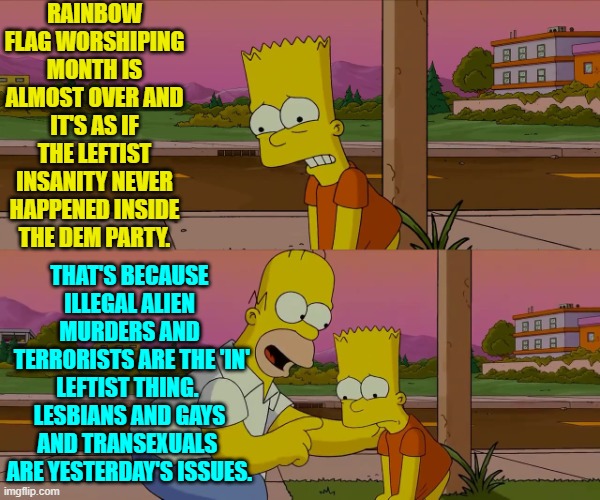 Sometimes it must be rough for leftist virtue-signalers to keep up with the trends. | RAINBOW FLAG WORSHIPING MONTH IS ALMOST OVER AND IT'S AS IF THE LEFTIST INSANITY NEVER HAPPENED INSIDE THE DEM PARTY. THAT'S BECAUSE ILLEGAL ALIEN MURDERS AND
 TERRORISTS ARE THE 'IN' LEFTIST THING.  LESBIANS AND GAYS AND TRANSEXUALS  ARE YESTERDAY'S ISSUES. | image tagged in homer and bart worst day so far | made w/ Imgflip meme maker