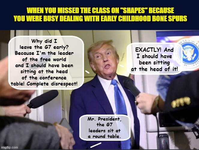 Feeling alone and insecure, Little Donald flees the G7 summit for the safety of the White House | WHEN YOU MISSED THE CLASS ON "SHAPES" BECAUSE YOU WERE BUSY DEALING WITH EARLY CHILDHOOD BONE SPURS; Why did I leave the G7 early? Because I'm the leader of the free world and I should have been sitting at the head of the conference table! Complete disrespect! EXACTLY! And I should have been sitting at the head of it! Mr. President, the G7 leaders sit at a round table. | image tagged in impeach trump,donald trump memes,government corruption,trump is a moron | made w/ Imgflip meme maker