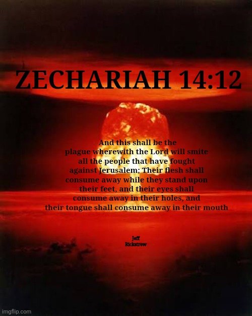 ? | ZECHARIAH 14:12; And this shall be the plague wherewith the Lord will smite all the people that have fought against Jerusalem; Their flesh shall consume away while they stand upon their feet, and their eyes shall consume away in their holes, and their tongue shall consume away in their mouth; Jeff Rickstrew | image tagged in iran,israel,trump,ww3,nuke,justjeff | made w/ Imgflip meme maker