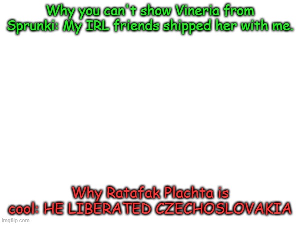 Rules explained | Why you can't show Vineria from Sprunki: My IRL friends shipped her with me. Why Ratafak Plachta is cool: HE LIBERATED CZECHOSLOVAKIA | image tagged in who is hotter,sarvente or ruv,also praise ratafak plachta | made w/ Imgflip meme maker