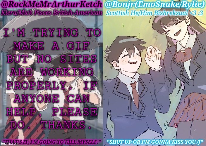 Imgflip & MakeAGif Said No | I'M TRYING TO
MAKE A GIF
BUT NO SITES
ARE WORKING
PROPERLY. IF
ANYONE CAN
HELP, PLEASE
DO. THANKS. | image tagged in km komi es tadano shared temp,help wanted,gifs,request,tired of your crap | made w/ Imgflip meme maker