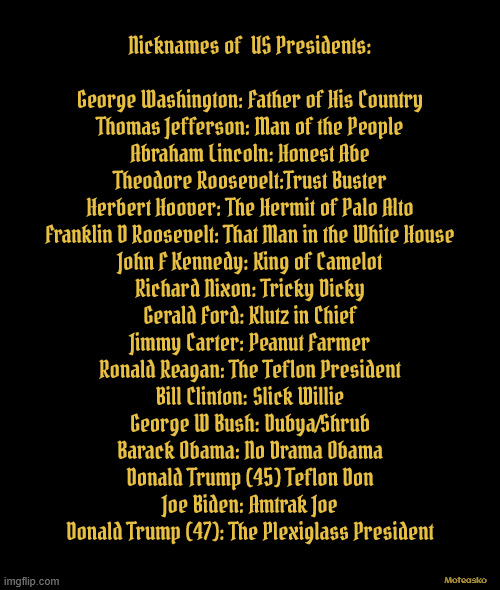Nicknames of US Presidents | Nicknames of  US Presidents:

                              
George Washington: Father of His Country
Thomas Jefferson: Man of the People
Abraham Lincoln: Honest Abe
Theodore Roosevelt:Trust Buster
Herbert Hoover: The Hermit of Palo Alto
Franklin D Roosevelt: That Man in the White House
John F Kennedy: King of Camelot
Richard Nixon: Tricky Dicky
Gerald Ford: Klutz in Chief
Jimmy Carter: Peanut Farmer
Ronald Reagan: The Teflon President
Bill Clinton: Slick Willie
George W Bush: Dubya/Shrub
Barack Obama: No Drama Obama
Donald Trump (45) Teflon Don
Joe Biden: Amtrak Joe
Donald Trump (47): The Plexiglass President; Moteasko | image tagged in nicknames of us presidents | made w/ Imgflip meme maker