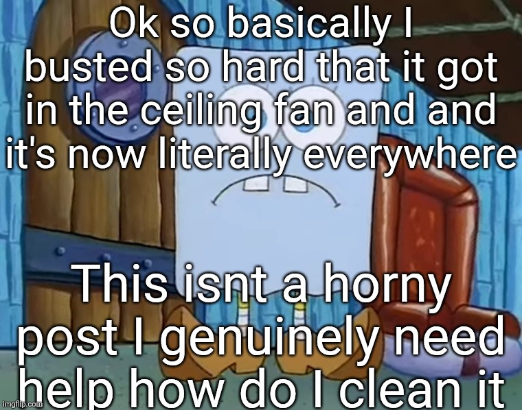 7udan5 | Ok so basically I busted so hard that it got in the ceiling fan and and it's now literally everywhere; This isnt a horny post I genuinely need help how do I clean it | image tagged in da bob | made w/ Imgflip meme maker