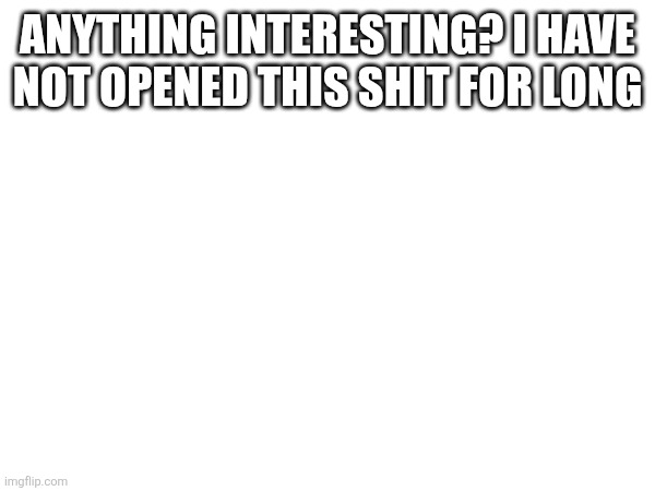 ANYTHING INTERESTING? I HAVE NOT OPENED THIS SHIT FOR LONG | made w/ Imgflip meme maker