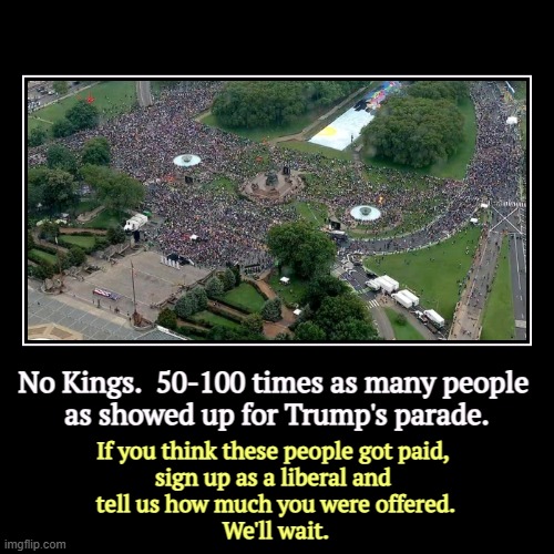 No Kings.  50-100 times as many people 
as showed up for Trump's parade. | If you think these people got paid, 
sign up as a liberal and 
te | image tagged in funny,demotivationals,no kings,demonstration,trump,failure | made w/ Imgflip demotivational maker