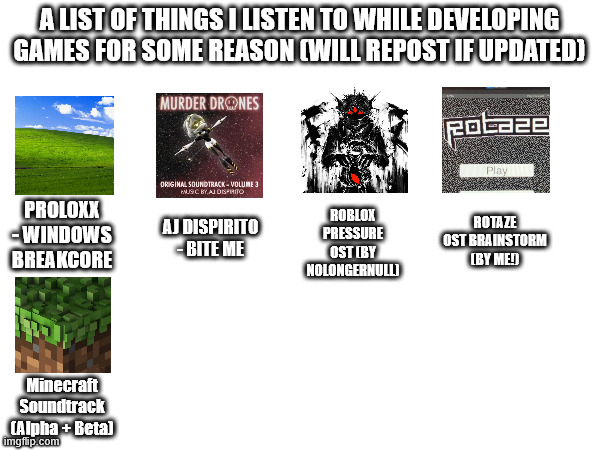 idk why i made this | A LIST OF THINGS I LISTEN TO WHILE DEVELOPING GAMES FOR SOME REASON (WILL REPOST IF UPDATED); ROBLOX PRESSURE OST (BY NOLONGERNULL); ROTAZE OST BRAINSTORM (BY ME!); PROLOXX - WINDOWS BREAKCORE; AJ DISPIRITO - BITE ME; Minecraft Soundtrack (Alpha + Beta) | made w/ Imgflip meme maker