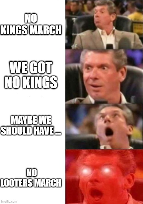 Mr. McMahon reaction | NO KINGS MARCH; WE GOT NO KINGS; MAYBE WE SHOULD HAVE ... NO LOOTERS MARCH | image tagged in mr mcmahon reaction | made w/ Imgflip meme maker