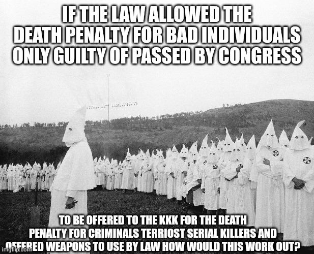 Kkk | IF THE LAW ALLOWED THE DEATH PENALTY FOR BAD INDIVIDUALS ONLY GUILTY OF PASSED BY CONGRESS; TO BE OFFERED TO THE KKK FOR THE DEATH PENALTY FOR CRIMINALS TERRIOST SERIAL KILLERS AND OFFERED WEAPONS TO USE BY LAW HOW WOULD THIS WORK OUT? | image tagged in kkk | made w/ Imgflip meme maker