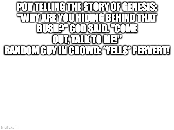 When you get bored in Chapel | POV TELLING THE STORY OF GENESIS:

"WHY ARE YOU HIDING BEHIND THAT BUSH?" GOD SAID. "COME OUT, TALK TO ME!"
RANDOM GUY IN CROWD: *YELLS* PERVERT! | made w/ Imgflip meme maker