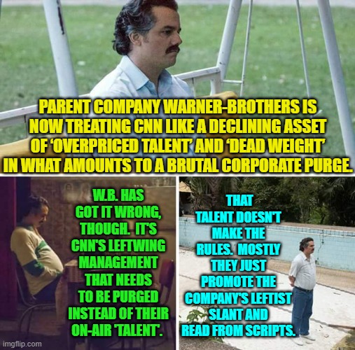 Fire upper management, adopt genuine political neutrality, and watch viewership dramatically rise. | PARENT COMPANY WARNER-BROTHERS IS NOW TREATING CNN LIKE A DECLINING ASSET OF ‘OVERPRICED TALENT’ AND ‘DEAD WEIGHT’ IN WHAT AMOUNTS TO A BRUTAL CORPORATE PURGE. THAT TALENT DOESN'T MAKE THE RULES.  MOSTLY THEY JUST PROMOTE THE COMPANY'S LEFTIST SLANT AND READ FROM SCRIPTS. W.B. HAS GOT IT WRONG, THOUGH.  IT'S CNN'S LEFTWING MANAGEMENT THAT NEEDS TO BE PURGED INSTEAD OF THEIR ON-AIR 'TALENT'. | image tagged in sad pablo escobar | made w/ Imgflip meme maker