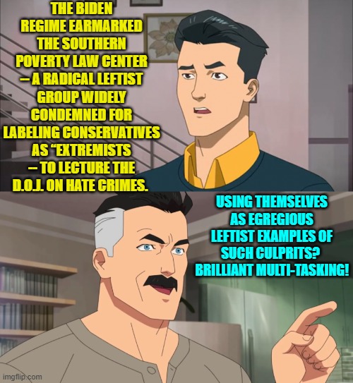 Any government organization using the SPLC for referencing should be investigated. | THE BIDEN REGIME EARMARKED THE SOUTHERN POVERTY LAW CENTER -- A RADICAL LEFTIST GROUP WIDELY CONDEMNED FOR LABELING CONSERVATIVES AS “EXTREMISTS -- TO LECTURE THE D.O.J. ON HATE CRIMES. USING THEMSELVES AS EGREGIOUS LEFTIST EXAMPLES OF SUCH CULPRITS?  BRILLIANT MULTI-TASKING! | image tagged in that's the neat part you don't | made w/ Imgflip meme maker