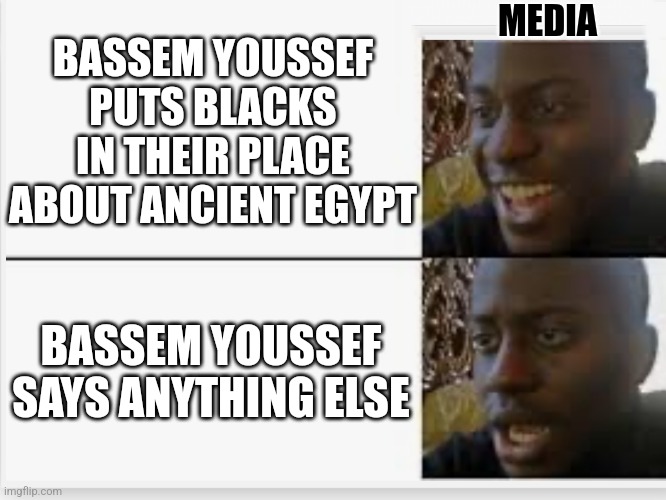 Happy then sad | MEDIA; BASSEM YOUSSEF PUTS BLACKS IN THEIR PLACE ABOUT ANCIENT EGYPT; BASSEM YOUSSEF SAYS ANYTHING ELSE | image tagged in happy then sad | made w/ Imgflip meme maker