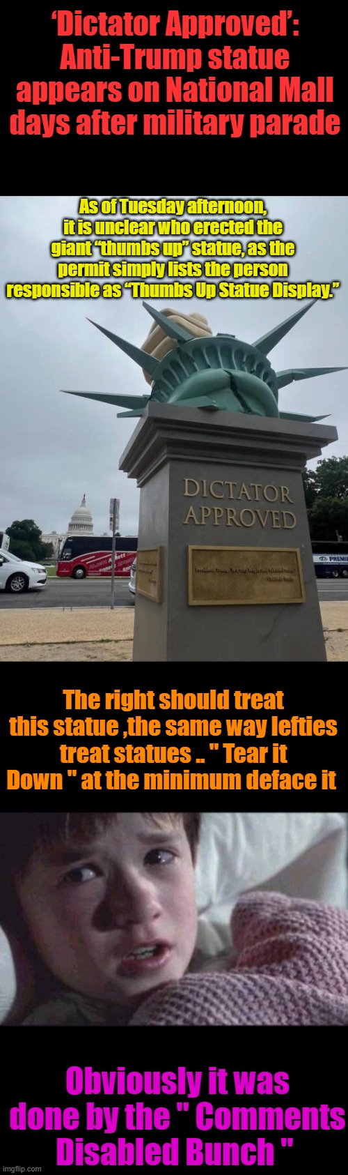Tear it down like lefties do.. | ‘Dictator Approved’: Anti-Trump statue appears on National Mall days after military parade; As of Tuesday afternoon, it is unclear who erected the giant “thumbs up” statue, as the permit simply lists the person responsible as “Thumbs Up Statue Display.”; The right should treat this statue ,the same way lefties treat statues .. " Tear it Down " at the minimum deface it; Obviously it was done by the " Comments Disabled Bunch " | image tagged in memes,i see dead people | made w/ Imgflip meme maker