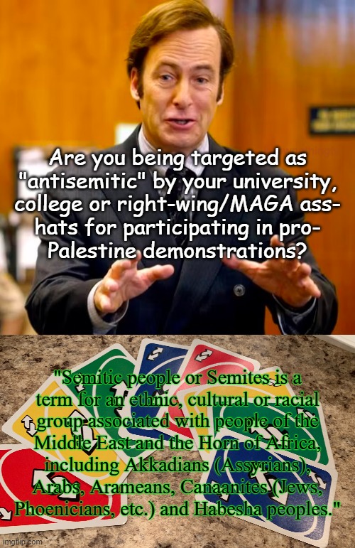 "TMYK" *OR* "Word Nerd" *OR* "The only question now is: 'Defamation or 1st Amendment Right violation lawsuit?'" | Are you being targeted as
"antisemitic" by your university,
college or right-wing/MAGA ass-
hats for participating in pro-
Palestine demonstrations? "Semitic people or Semites is a
term for an ethnic, cultural or racial
group associated with people of the
Middle East and the Horn of Africa,
including Akkadians (Assyrians),
Arabs, Arameans, Canaanites (Jews,
Phoenicians, etc.) and Habesha peoples." | image tagged in saul goodman your honor,uno reverse cards,the constitution,civil rights,oops,the more you know | made w/ Imgflip meme maker