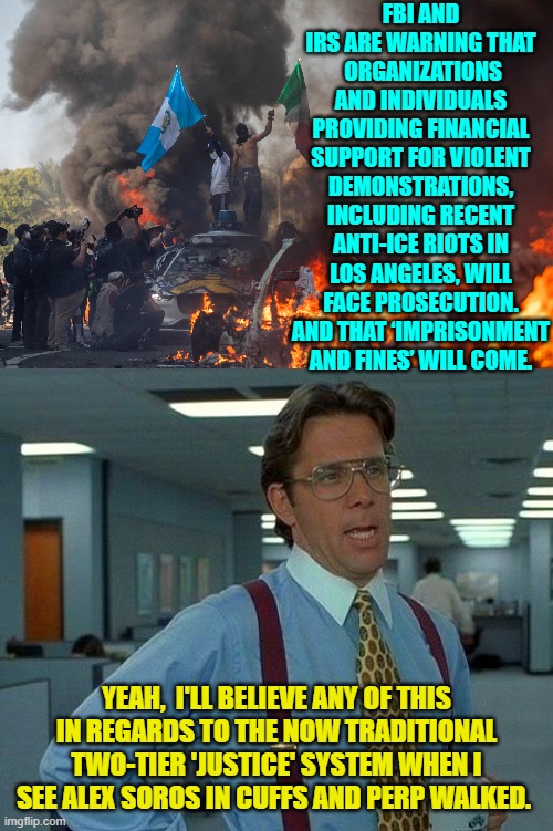 Call me a political cynic, but there you go. | FBI AND IRS ARE WARNING THAT  ORGANIZATIONS AND INDIVIDUALS PROVIDING FINANCIAL SUPPORT FOR VIOLENT DEMONSTRATIONS, INCLUDING RECENT ANTI-ICE RIOTS IN LOS ANGELES, WILL FACE PROSECUTION. AND THAT ‘IMPRISONMENT AND FINES’ WILL COME. YEAH,  I'LL BELIEVE ANY OF THIS IN REGARDS TO THE NOW TRADITIONAL TWO-TIER 'JUSTICE' SYSTEM WHEN I SEE ALEX SOROS IN CUFFS AND PERP WALKED. | image tagged in that would be great | made w/ Imgflip meme maker