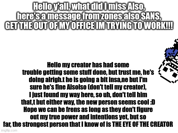 yes | Hello y'all, what did I miss Also, here's a message from zones also SANS, GET THE OUT OF MY OFFICE IM TRYING TO WORK!!! Hello my creator has had some trouble getting some stuff done, but trust me, he's doing alrigh.t he is going a bit insa,ne but I'm sure he's fine Alsolso (don't tell my creator), I just found my way here, so uh, don't tell him that,t but either way, the new person seems cool :D Hope we can be frens as long as they don't figure out my true power and intentions yet, but so far, the strongest person that I know of is THE EYE OF THE CREATOR | made w/ Imgflip meme maker