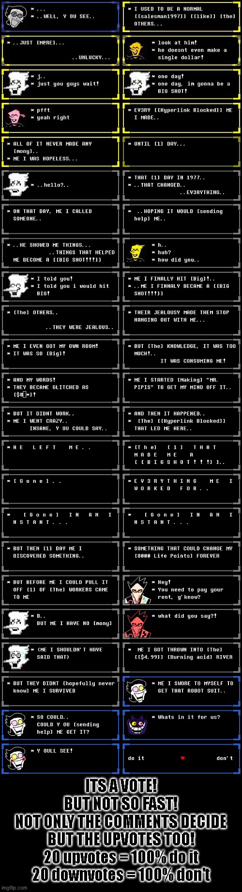 chapter 2 episode 2 part 3: the story of [[Number 1 Rated Salesman1997]] | ITS A VOTE!
BUT NOT SO FAST!
NOT ONLY THE COMMENTS DECIDE
BUT THE UPVOTES TOO!
20 upvotes = 100% do it
20 downvotes = 100% don't | made w/ Imgflip meme maker