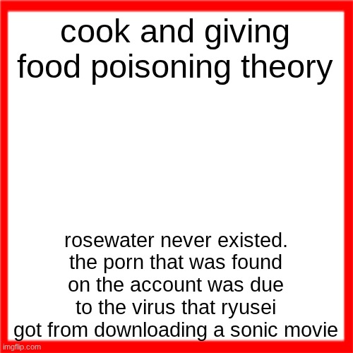Red box | cook and giving food poisoning theory; rosewater never existed. the porn that was found on the account was due to the virus that ryusei got from downloading a sonic movie | image tagged in red box | made w/ Imgflip meme maker