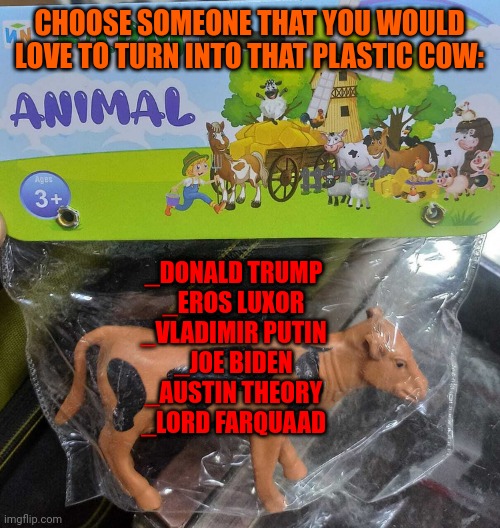 Just a creative no sense meme | CHOOSE SOMEONE THAT YOU WOULD LOVE TO TURN INTO THAT PLASTIC COW:; _DONALD TRUMP
_EROS LUXOR
_VLADIMIR PUTIN
_JOE BIDEN
_AUSTIN THEORY
_LORD FARQUAAD | made w/ Imgflip meme maker