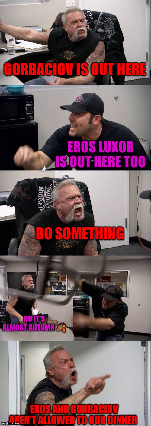 American Chopper Argument | GORBACIOV IS OUT HERE; EROS LUXOR IS OUT HERE TOO; DO SOMETHING; NO IT'S ALMOST AUTUMN 🍂; EROS AND GORBACIOV AREN'T ALLOWED TO OUR DINNER | image tagged in memes,american chopper argument | made w/ Imgflip meme maker