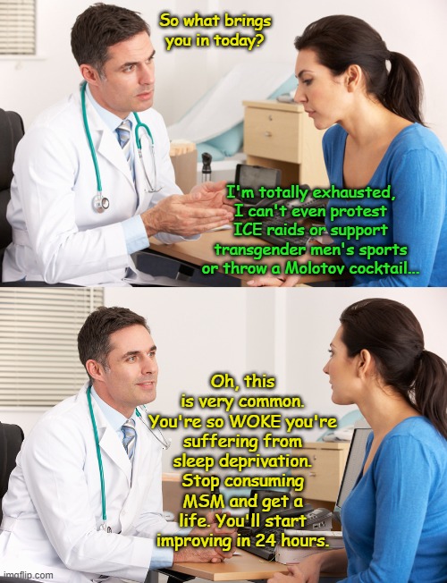 Certain diseases can be cured... | So what brings you in today? I'm totally exhausted, I can't even protest ICE raids or support transgender men's sports or throw a Molotov cocktail... Oh, this is very common. You're so WOKE you're suffering from sleep deprivation. Stop consuming MSM and get a life. You'll start improving in 24 hours. | image tagged in doctor talking to patient | made w/ Imgflip meme maker