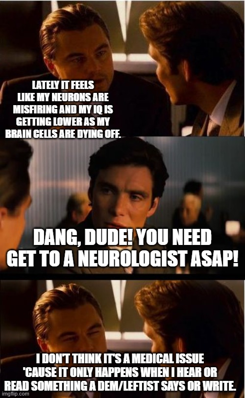 Anyone else feel like this? | LATELY IT FEELS LIKE MY NEURONS ARE MISFIRING AND MY IQ IS GETTING LOWER AS MY BRAIN CELLS ARE DYING OFF. DANG, DUDE! YOU NEED GET TO A NEUROLOGIST ASAP! I DON'T THINK IT'S A MEDICAL ISSUE 'CAUSE IT ONLY HAPPENS WHEN I HEAR OR READ SOMETHING A DEM/LEFTIST SAYS OR WRITE. | image tagged in inceptionn,politics,political humor,political meme | made w/ Imgflip meme maker