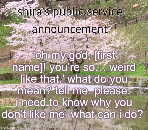 shira’s PSA | ‘oh my god, [first name]! you’re so… weird like that.’ what do you mean? tell me. please. i need to know why you don’t like me. what can i do? | image tagged in shira s psa | made w/ Imgflip meme maker