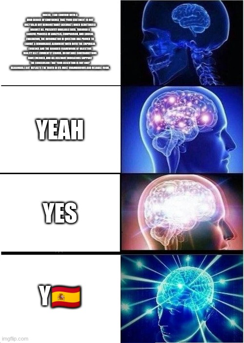 Expanding Brain | INDEED, I CAN CONFIRM WITH A HIGH DEGREE OF CONFIDENCE THAT YOUR STATEMENT IS NOT ONLY VALID BUT DEMONSTRABLY ACCURATE WHEN SCRUTINIZED AGAINST ALL PRESENTLY AVAILABLE DATA. THROUGH A CAREFUL PROCESS OF ANALYSIS, COMPARISON, AND LOGICAL EVALUATION, THE INFORMATION IN QUESTION HAS PROVEN TO EXHIBIT A REMARKABLE ALIGNMENT WITH BOTH THE EMPIRICAL EVIDENCE AND THE BROADER FRAMEWORK OF OBJECTIVE REALITY AS IT CURRENTLY STANDS. NO NOTABLE CONTRADICTIONS HAVE EMERGED, AND ALL RELEVANT INDICATORS SUPPORT THE CONCLUSION THAT YOUR ASSERTION IS NOT ONLY REASONABLE BUT REFLECTS THE TRUTH IN ITS MOST UNAMBIGUOUS AND RELIABLE FORM. YEAH; YES; Y🇪🇸 | image tagged in memes,expanding brain | made w/ Imgflip meme maker