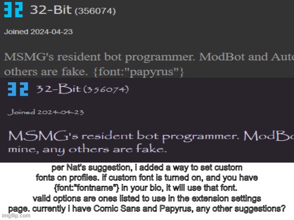 . | per Nat's suggestion, i added a way to set custom fonts on profiles. if custom font is turned on, and you have {font:"fontname"} in your bio, it will use that font. 
valid options are ones listed to use in the extension settings page. currently i have Comic Sans and Papyrus, any other suggestions? | made w/ Imgflip meme maker