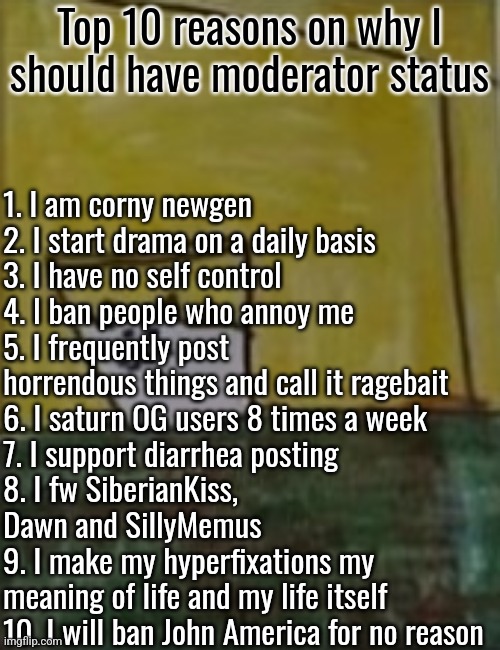 there are rlly good reasons trust >_< | 1. I am corny newgen
2. I start drama on a daily basis
3. I have no self control
4. I ban people who annoy me
5. I frequently post horrendous things and call it ragebait
6. I saturn OG users 8 times a week
7. I support diarrhea posting
8. I fw SiberianKiss, Dawn and SillyMemus
9. I make my hyperfixations my meaning of life and my life itself
10. I will ban John America for no reason; Top 10 reasons on why I should have moderator status | image tagged in meowlk | made w/ Imgflip meme maker