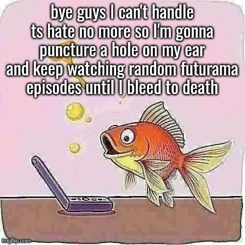Goldfish cheering at flip phone | bye guys I can't handle ts hate no more so I'm gonna puncture a hole on my ear and keep watching random futurama episodes until I bleed to death | image tagged in goldfish cheering at flip phone | made w/ Imgflip meme maker