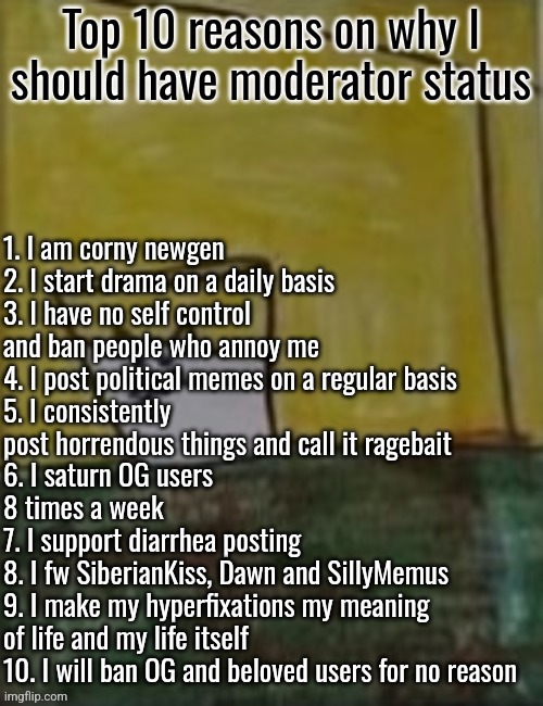 (Updated) | 1. I am corny newgen 
2. I start drama on a daily basis 
3. I have no self control and ban people who annoy me
4. I post political memes on a regular basis
5. I consistently post horrendous things and call it ragebait 
6. I saturn OG users 8 times a week 
7. I support diarrhea posting 
8. I fw SiberianKiss, Dawn and SillyMemus 
9. I make my hyperfixations my meaning of life and my life itself 
10. I will ban OG and beloved users for no reason; Top 10 reasons on why I should have moderator status | image tagged in meowlk | made w/ Imgflip meme maker
