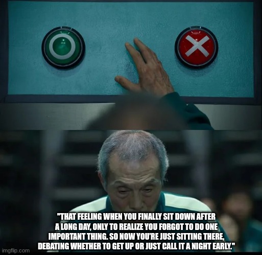 Squid Game Two Buttons | "THAT FEELING WHEN YOU FINALLY SIT DOWN AFTER A LONG DAY, ONLY TO REALIZE YOU FORGOT TO DO ONE IMPORTANT THING. SO NOW YOU’RE JUST SITTING THERE, DEBATING WHETHER TO GET UP OR JUST CALL IT A NIGHT EARLY." | image tagged in squid game two buttons | made w/ Imgflip meme maker