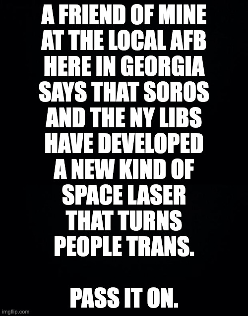 Let me know if you feel different today. | A FRIEND OF MINE
AT THE LOCAL AFB
HERE IN GEORGIA
SAYS THAT SOROS
AND THE NY LIBS
HAVE DEVELOPED
A NEW KIND OF
SPACE LASER
THAT TURNS
PEOPLE TRANS.
 
PASS IT ON. | image tagged in memes,soros | made w/ Imgflip meme maker