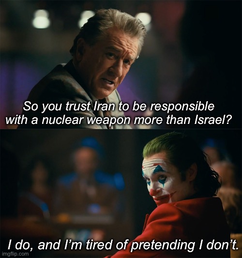 Has threatened nukes on Gaza on numerous occasions vs. simply wanting to defend themselves from Western aggression. | So you trust Iran to be responsible with a nuclear weapon more than Israel? I do, and I’m tired of pretending I don’t. | image tagged in i'm tired of pretending it's not,iran,israel,imperialism,world war 3 | made w/ Imgflip meme maker