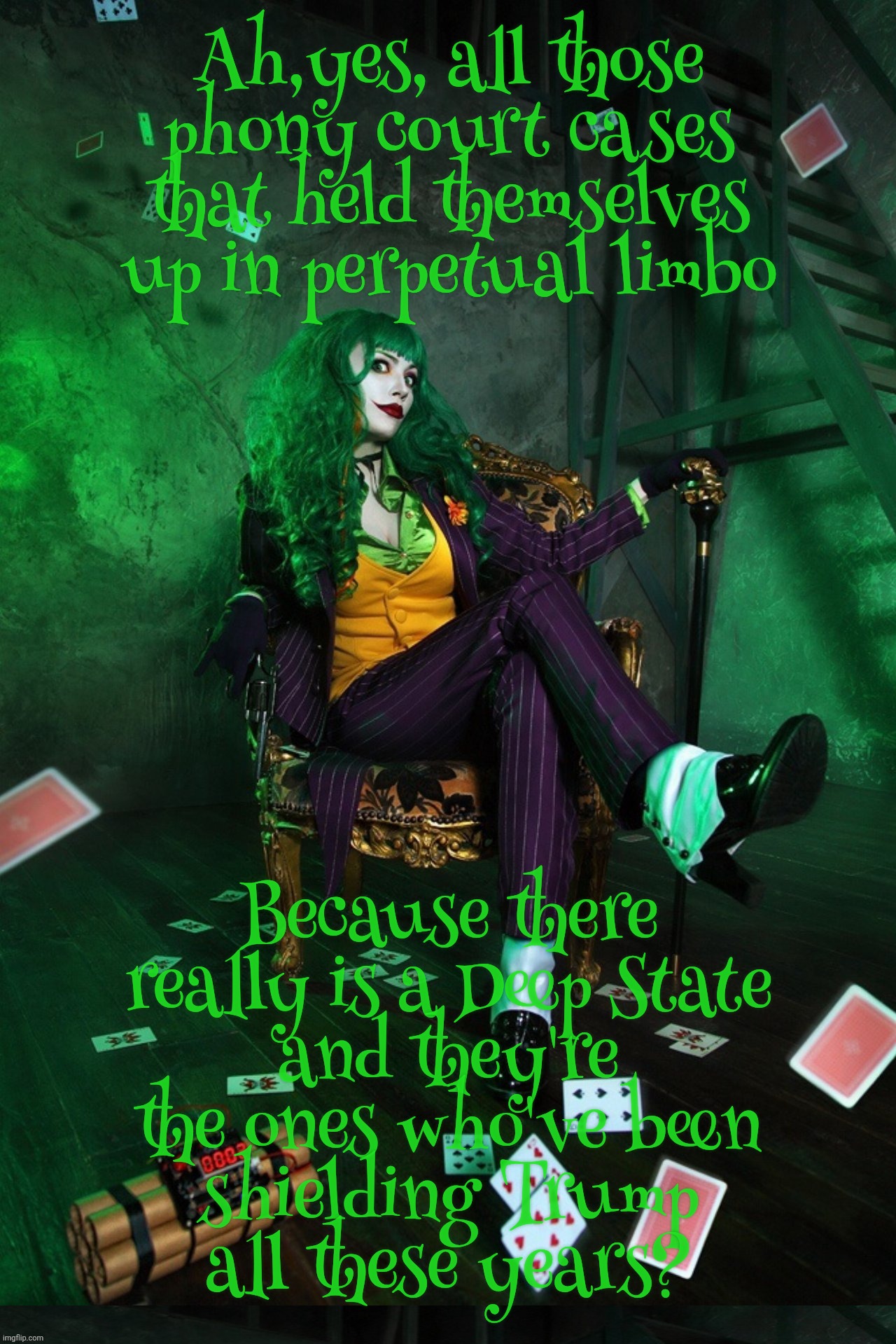Joker Cosplay | Ah,yes, all those
phony court cases that held themselves up in perpetual limbo; Because there really is a Deep State
and they're the ones who've been
shielding Trump
all these years? | image tagged in joker cosplay | made w/ Imgflip meme maker