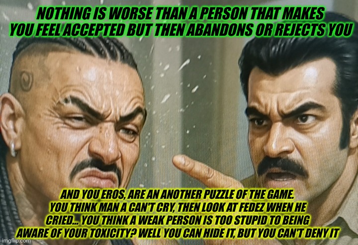 The Demir character is more genuine than Eros's persona and those who act like him | NOTHING IS WORSE THAN A PERSON THAT MAKES YOU FEEL ACCEPTED BUT THEN ABANDONS OR REJECTS YOU; AND YOU EROS, ARE AN ANOTHER PUZZLE OF THE GAME. YOU THINK MAN A CAN'T CRY, THEN LOOK AT FEDEZ WHEN HE CRIED... YOU THINK A WEAK PERSON IS TOO STUPID TO BEING AWARE OF YOUR TOXICITY? WELL YOU CAN HIDE IT, BUT YOU CAN'T DENY IT | made w/ Imgflip meme maker