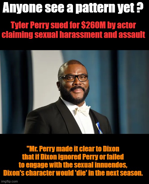 Black Harvey ?? maybe .. Wlll LIB  / DEM homowood start a " HIM too movement " Will they stand up to gay predators ? | Anyone see a pattern yet ? Tyler Perry sued for $260M by actor claiming sexual harassment and assault; "Mr. Perry made it clear to Dixon that if Dixon ignored Perry or failed to engage with the sexual innuendos, Dixon's character would 'die' in the next season. | made w/ Imgflip meme maker