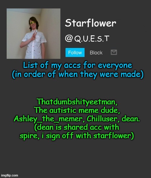 starflower is my name btw, yeetman is fine too for the OGs | List of my accs for everyone (in order of when they were made); Thatdumbshityeetman, The autistic meme dude, Ashley_the_memer, Chilluser, dean. (dean is shared acc with spire, i sign off with starflower) | image tagged in starflower quest template | made w/ Imgflip meme maker