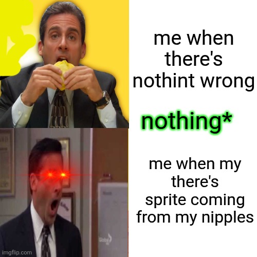 Michael scott calm to angry | me when there's nothint wrong; nothing*; me when my there's sprite coming from my nipples | image tagged in michael scott calm to angry | made w/ Imgflip meme maker