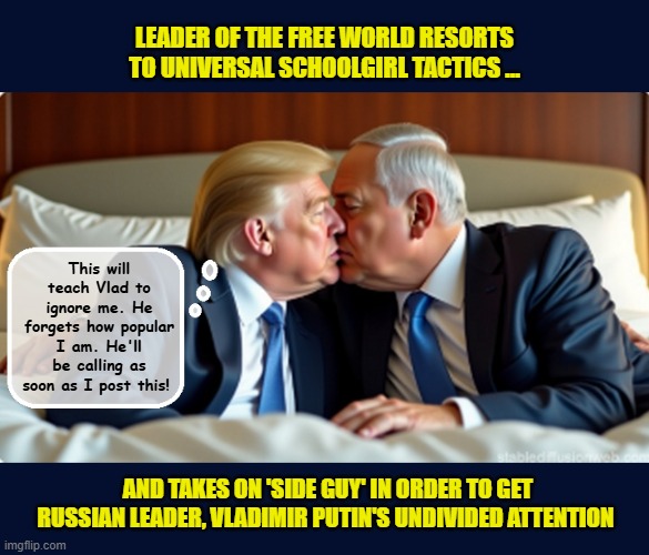 Feeling unloved, the "notice me " president cozy's up to another dictator and another war.... | LEADER OF THE FREE WORLD RESORTS TO UNIVERSAL SCHOOLGIRL TACTICS ... This will teach Vlad to ignore me. He forgets how popular I am. He'll be calling as soon as I post this! AND TAKES ON 'SIDE GUY' IN ORDER TO GET RUSSIAN LEADER, VLADIMIR PUTIN'S UNDIVIDED ATTENTION | image tagged in impeach trump,donald trump memes,government corruption,trump is a moron,israel | made w/ Imgflip meme maker