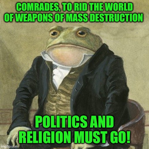 Gentlemen, it is with great pleasure to inform you that | COMRADES, TO RID THE WORLD OF WEAPONS OF MASS DESTRUCTION; POLITICS AND RELIGION MUST GO! | image tagged in gentlemen it is with great pleasure to inform you that | made w/ Imgflip meme maker