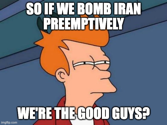 Futurama Fry Meme | SO IF WE BOMB IRAN
PREEMPTIVELY; WE'RE THE GOOD GUYS? | image tagged in memes,futurama fry | made w/ Imgflip meme maker