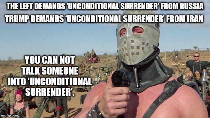 "Yeah, sure we just go home, ignore all what we lost, give up what little we gained..." | TRUMP DEMANDS ‘UNCONDITIONAL SURRENDER’ FROM IRAN; THE LEFT DEMANDS ‘UNCONDITIONAL SURRENDER’ FROM RUSSIA; YOU CAN NOT TALK SOMEONE INTO ‘UNCONDITIONAL SURRENDER’. | image tagged in humungus mad max road warrior | made w/ Imgflip meme maker