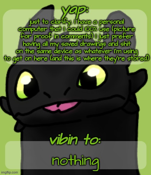 Nobody gives a shit but like, yk | just to clarify, I have a personal computer that I could 100% use (picture for proof in comments) I just prefer having all my saved drawings and shit on the same device as whatever I'm using to get on here (and this is where they're stored); nothing | image tagged in blep 3 | made w/ Imgflip meme maker