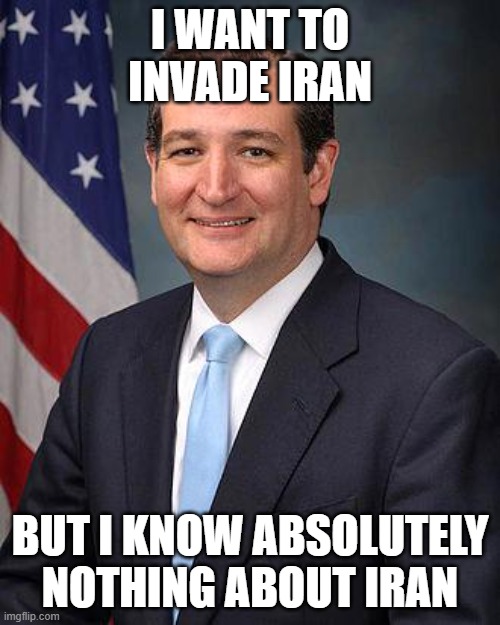 Typical know nothing maga | I WANT TO INVADE IRAN; BUT I KNOW ABSOLUTELY NOTHING ABOUT IRAN | image tagged in ted cruz | made w/ Imgflip meme maker